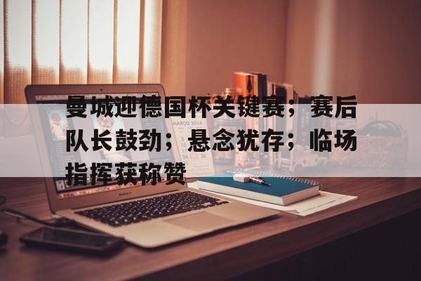 曼城迎德国杯关键赛；赛后队长鼓劲；悬念犹存；临场指挥获称赞